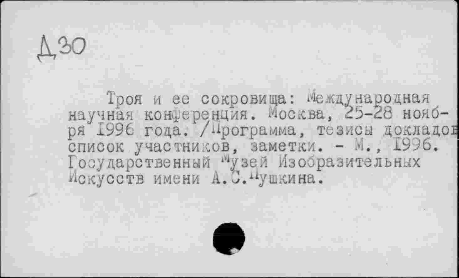 ﻿№0
Троя и ее сокровища: Международная научная конференция. Москва, 25-28 ноября 1996 года. /Программа, тезисы дркладо список участников, заметки. - М., £996. Государственный Лузей Изобразительных Искусств имени А.С.Пушкина.